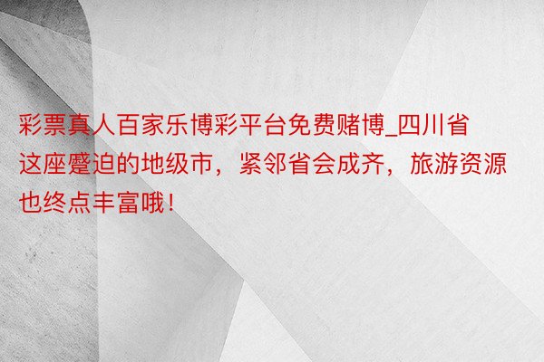 彩票真人百家乐博彩平台免费赌博_四川省这座蹙迫的地级市，紧邻省会成齐，旅游资源也终点丰富哦！