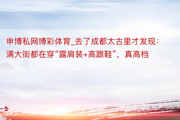 申博私网博彩体育_去了成都太古里才发现：满大街都在穿“露肩装+高跟鞋”，真高档