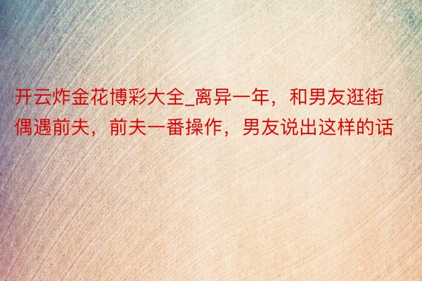 开云炸金花博彩大全_离异一年，和男友逛街偶遇前夫，前夫一番操作，男友说出这样的话