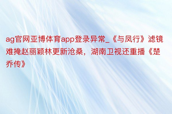 ag官网亚博体育app登录异常_《与凤行》滤镜难掩赵丽颖林更新沧桑,湖南卫视还重播《楚乔传》