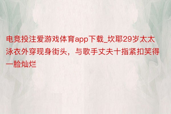 电竞投注爱游戏体育app下载_坎耶29岁太太泳衣外穿现身街头，与歌手丈夫十指紧扣笑得一脸灿烂