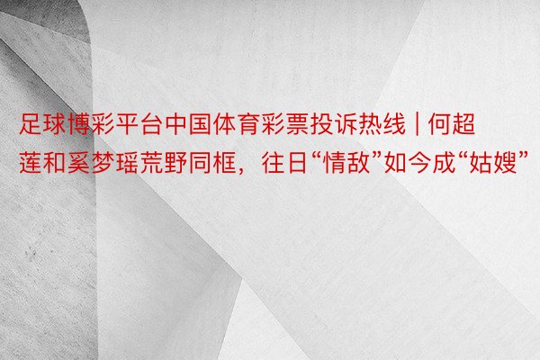足球博彩平台中国体育彩票投诉热线 | 何超莲和奚梦瑶荒野同框，往日“情敌”如今成“姑嫂”