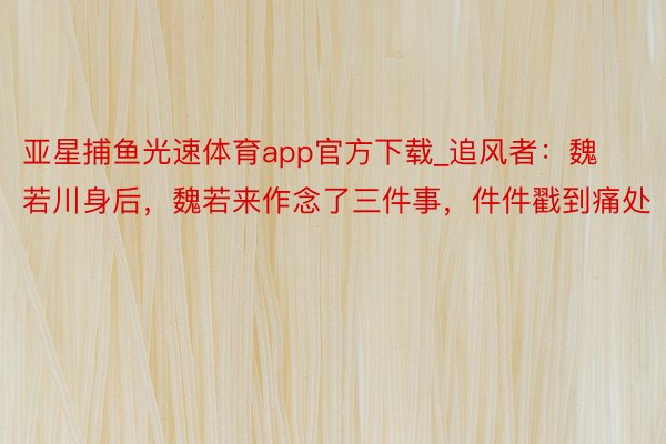 亚星捕鱼光速体育app官方下载_追风者：魏若川身后，魏若来作念了三件事，件件戳到痛处