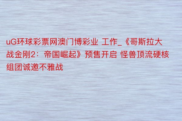 uG环球彩票网澳门博彩业 工作_《哥斯拉大战金刚2：帝国崛起》预售开启 怪兽顶流硬核组团诚邀不雅战