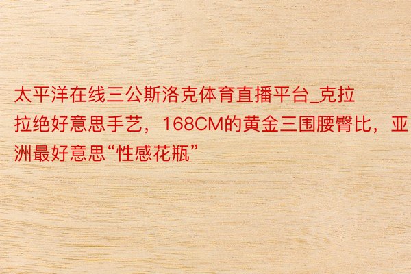 太平洋在线三公斯洛克体育直播平台_克拉拉绝好意思手艺，168CM的黄金三围腰臀比，亚洲最好意思“性感花瓶”