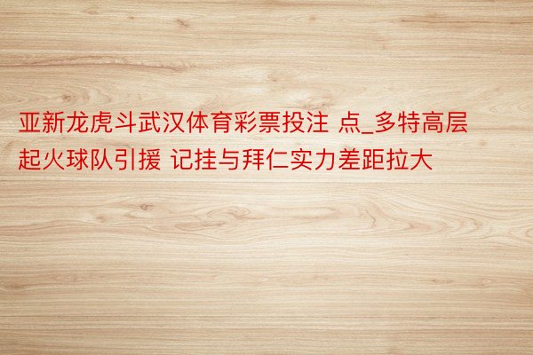 亚新龙虎斗武汉体育彩票投注 点_多特高层起火球队引援 记挂与拜仁实力差距拉大