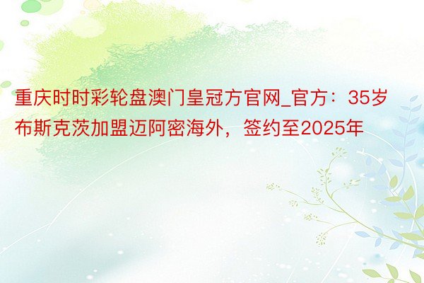 重庆时时彩轮盘澳门皇冠方官网_官方：35岁布斯克茨加盟迈阿密海外，签约至2025年