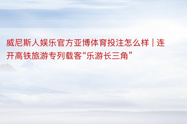 威尼斯人娱乐官方亚博体育投注怎么样 | 连开高铁旅游专列载客“乐游长三角”