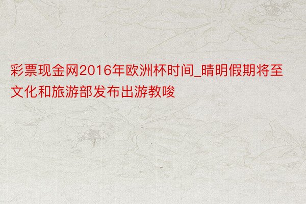 彩票现金网2016年欧洲杯时间_晴明假期将至文化和旅游部发布出游教唆