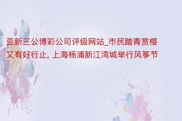 亚新三公博彩公司评级网站_市民踏青赏樱又有好行止, 上海杨浦新江湾城举行风筝节
