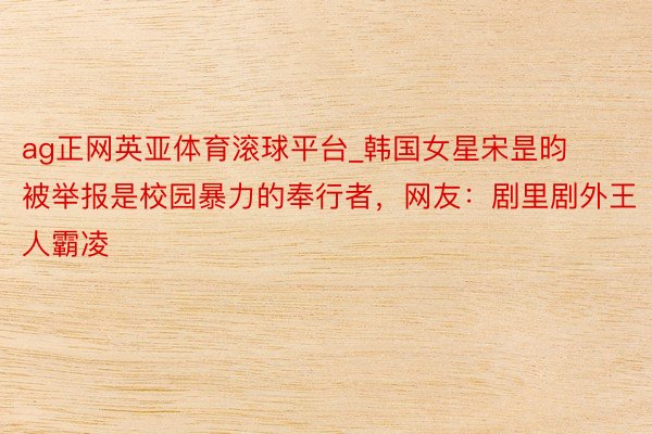 ag正网英亚体育滚球平台_韩国女星宋昰昀被举报是校园暴力的奉行者，网友：剧里剧外王人霸凌