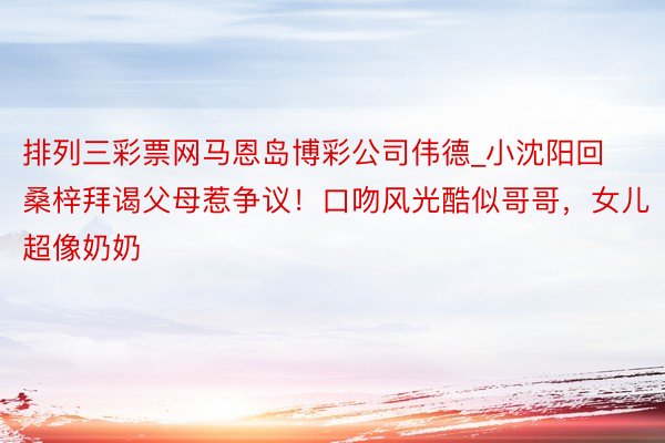 排列三彩票网马恩岛博彩公司伟德_小沈阳回桑梓拜谒父母惹争议!口吻风光酷似哥哥,女儿超像奶奶