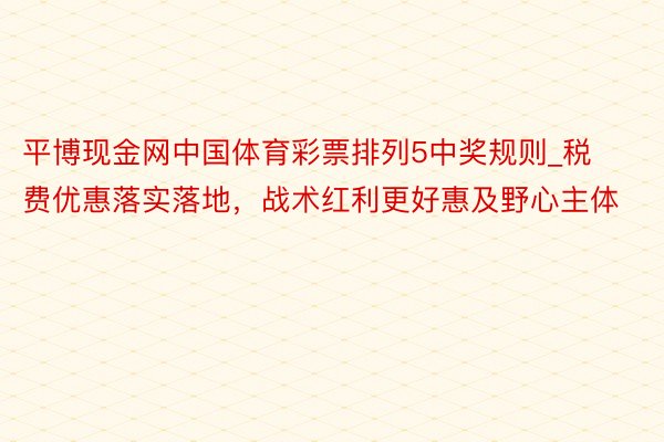 平博现金网中国体育彩票排列5中奖规则_税费优惠落实落地,战术红利更好惠及野心主体