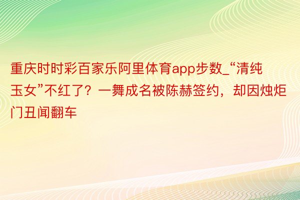 重庆时时彩百家乐阿里体育app步数_“清纯玉女”不红了？一舞成名被陈赫签约，却因烛炬门丑闻翻车