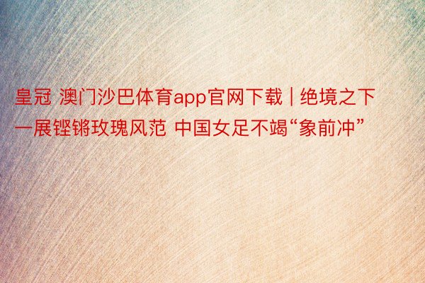 皇冠 澳门沙巴体育app官网下载 | 绝境之下一展铿锵玫瑰风范 中国女足不竭“象前冲”