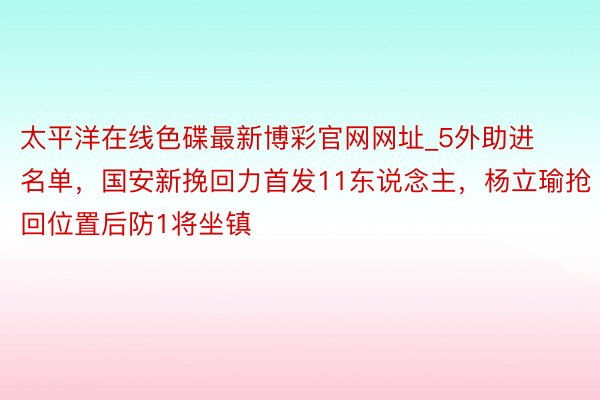 太平洋在线色碟最新博彩官网网址_5外助进名单，国安新挽回力首发11东说念主，杨立瑜抢回位置后防1将坐镇