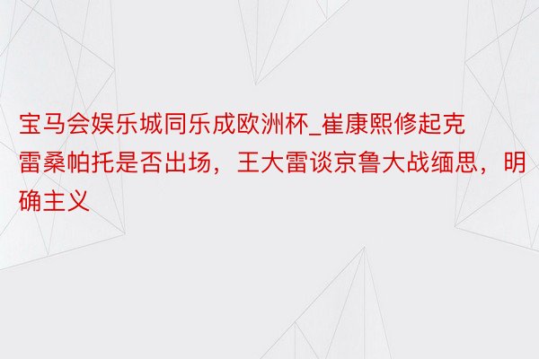 宝马会娱乐城同乐成欧洲杯_崔康熙修起克雷桑帕托是否出场，王大雷谈京鲁大战缅思，明确主义