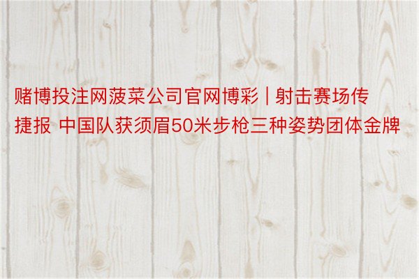 赌博投注网菠菜公司官网博彩 | 射击赛场传捷报 中国队获须眉50米步枪三种姿势团体金牌
