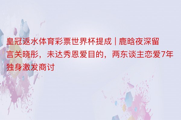 皇冠返水体育彩票世界杯提成 | 鹿晗夜深留言关晓彤,未达秀恩爱目的,两东谈主恋爱7年独身激发商讨