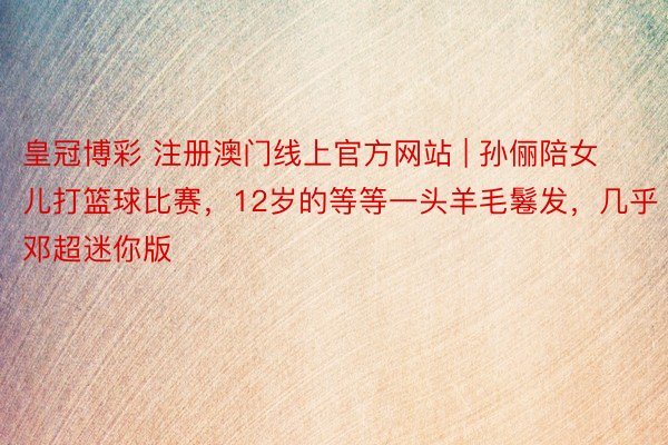 皇冠博彩 注册澳门线上官方网站 | 孙俪陪女儿打篮球比赛，12岁的等等一头羊毛鬈发，几乎邓超迷你版