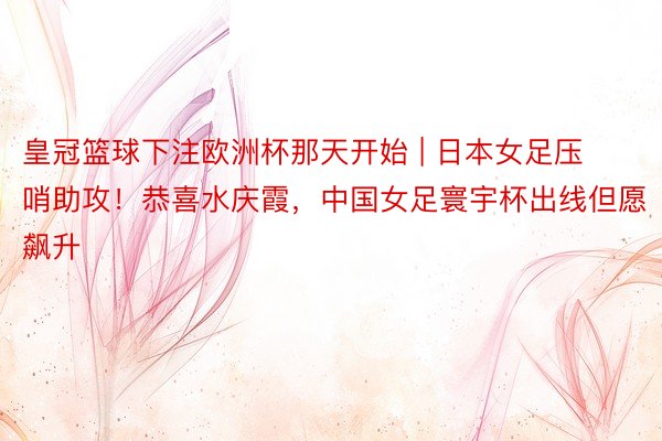 皇冠篮球下注欧洲杯那天开始 | 日本女足压哨助攻!恭喜水庆霞,中国女足寰宇杯出线但愿飙升