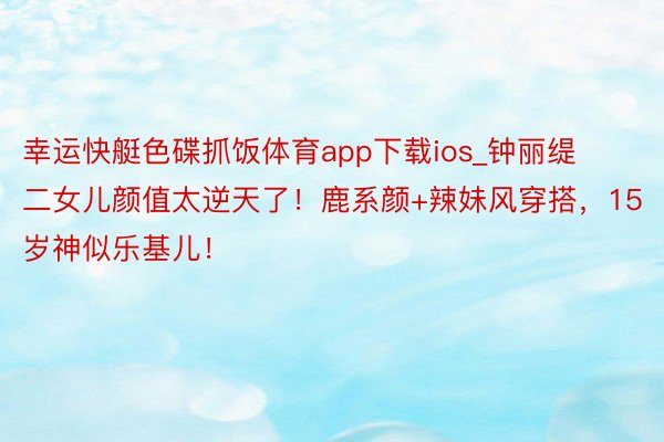 幸运快艇色碟抓饭体育app下载ios_钟丽缇二女儿颜值太逆天了！鹿系颜+辣妹风穿搭，15岁神似乐基儿！