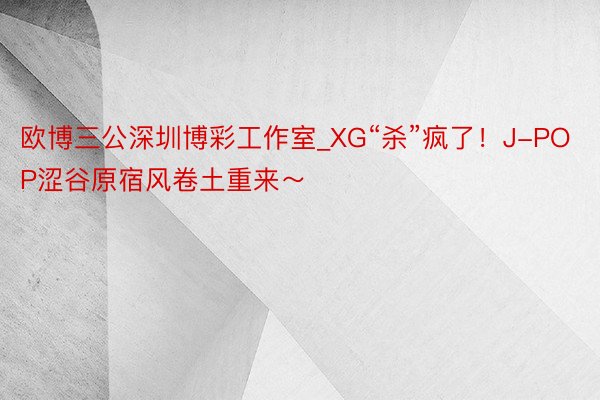 欧博三公深圳博彩工作室_XG“杀”疯了!J-POP涩谷原宿风卷土重来~