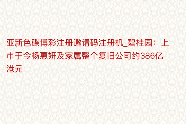 亚新色碟博彩注册邀请码注册机_碧桂园：上市于今杨惠妍及家属整个复旧公司约386亿