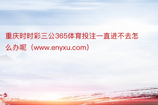重庆时时彩三公365体育投注一直进不去怎么办呢（www.enyxu.com）
