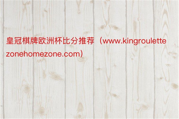 皇冠棋牌欧洲杯比分推荐（www.kingroulettezonehomezone.com）