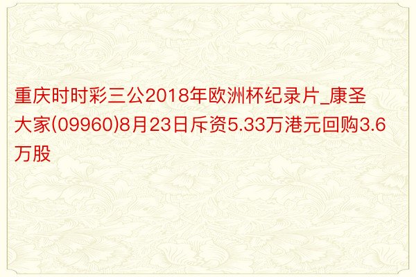 重庆时时彩三公2018年欧洲杯纪录片_康圣大家(09960)8月23日斥资5.33万港元回购3.6万股