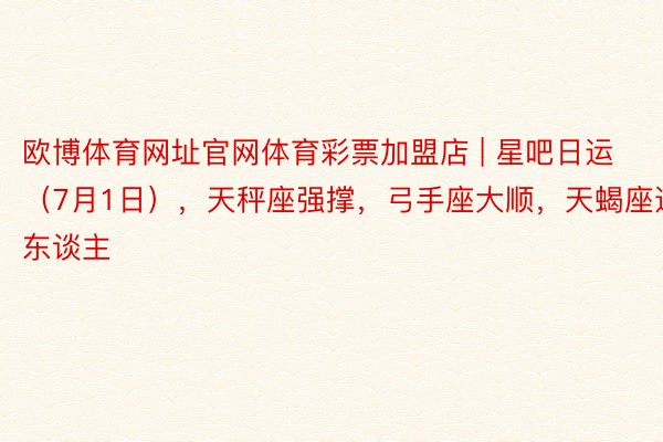 欧博体育网址官网体育彩票加盟店 | 星吧日运（7月1日），天秤座强撑，弓手座大顺，天蝎座遇贵东谈主