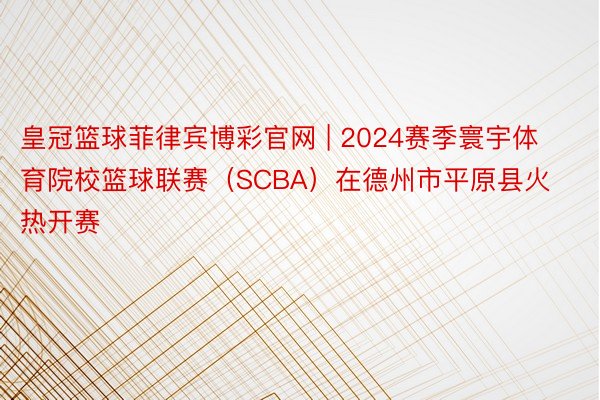 皇冠篮球菲律宾博彩官网 | 2024赛季寰宇体育院校篮球联赛（SCBA）在德州市平原县火热开赛