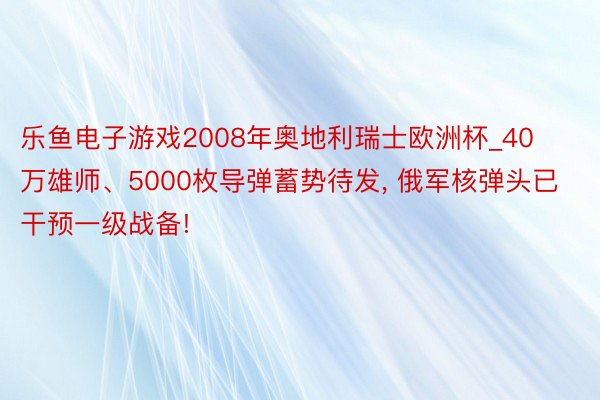 乐鱼电子游戏2008年奥地利瑞士欧洲杯_40万雄师、5000枚导弹蓄势待发, 俄军核弹头已干预一级战备!