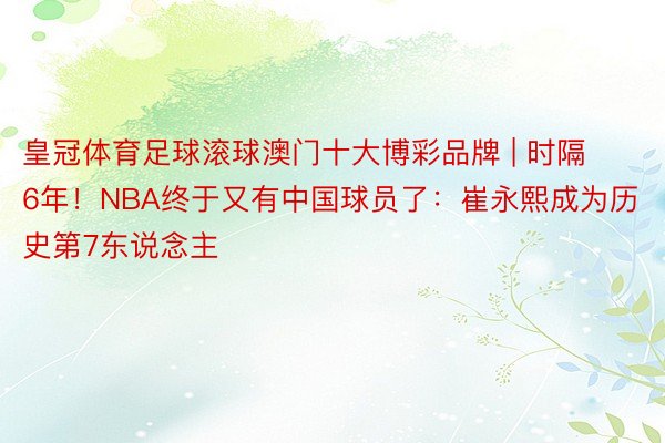 皇冠体育足球滚球澳门十大博彩品牌 | 时隔6年！NBA终于又有中国球员了：崔永熙成为历史第7东说念主