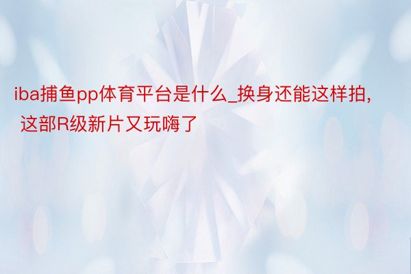 iba捕鱼pp体育平台是什么_换身还能这样拍, 这部R级新片又玩嗨了