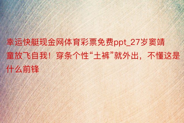 幸运快艇现金网体育彩票免费ppt_27岁窦靖童放飞自我！穿条个性“土裤”就外出，不懂这是什么前锋