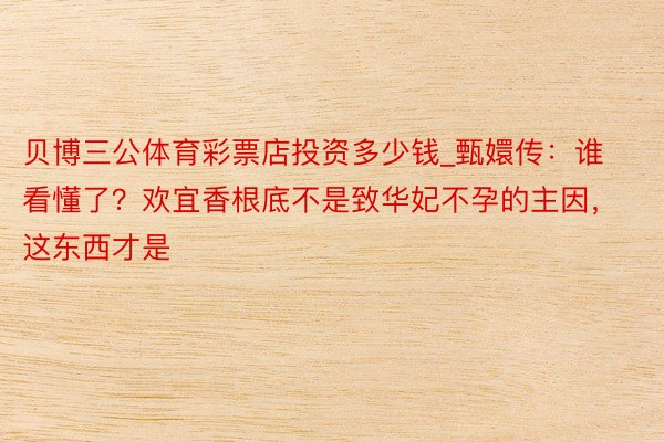 贝博三公体育彩票店投资多少钱_甄嬛传：谁看懂了？欢宜香根底不是致华妃不孕的主因，这东西才是