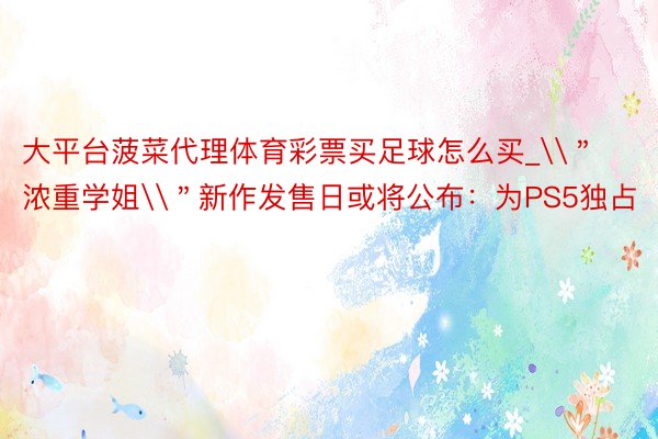 大平台菠菜代理体育彩票买足球怎么买_\＂浓重学姐\＂新作发售日或将公布：为PS5独占