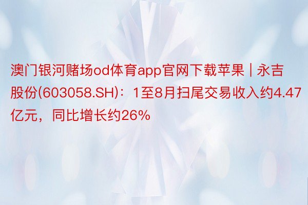 澳门银河赌场od体育app官网下载苹果 | 永吉股份(603058.SH)：1至8月扫尾交易收入约4.47亿元，同比增长约26%