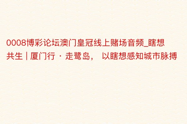 0008博彩论坛澳门皇冠线上赌场音频_瞎想共生 | 厦门行 · 走鹭岛, 以瞎想感知城市脉搏
