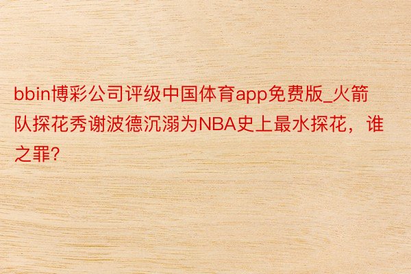 bbin博彩公司评级中国体育app免费版_火箭队探花秀谢波德沉溺为NBA史上最水探花，谁之罪？