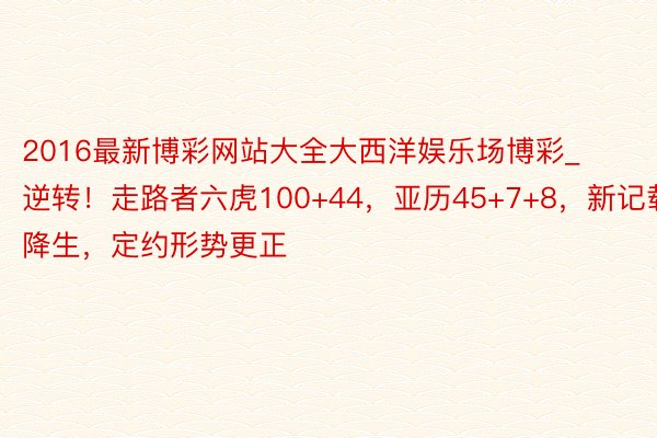 2016最新博彩网站大全大西洋娱乐场博彩_逆转！走路者六虎100+44，亚历45+7+8，新记载降生，定约形势更正