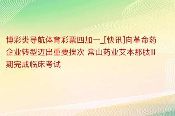 博彩类导航体育彩票四加一_[快讯]向革命药企业转型迈出重要挨次 常山药业艾本那肽III期完成临床考试