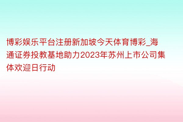 博彩娱乐平台注册新加坡今天体育博彩_海通证券投教基地助力2023年苏州上市公司集体欢迎日行动