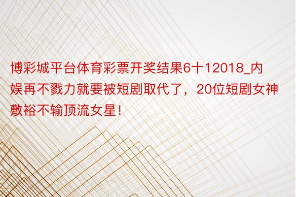 博彩城平台体育彩票开奖结果6十12018_内娱再不戮力就要被短剧取代了，20位短剧女神敷裕不输顶流女星！