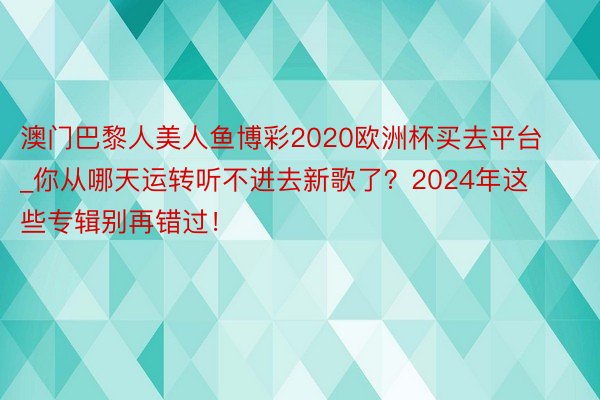 澳门巴黎人美人鱼博彩2020欧洲杯买去平台_你从哪天运转听不进去新歌了？2024年这些专辑别再错过！